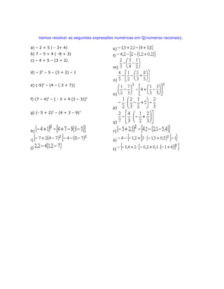Vamos resolver as seguintes expressões numéricas em Q(números racionais).
a) – 2 + 5 ( - 3+ 4) k)
b) 7 – 5 + 4 ( -8 + 3) l)
c) – 4 + 5 – (3 + 2)
m)
d) – 22
– 5 – (3 + 2) – 1
n)
e) (-5)2
– [4 – ( 3 + 7)]
o)
f) (7 – 4)2
– [ - 2 + 4 (2 – 3)]3
p)
g) (- 5 + 2)2
– (4 + 3 – 9)3
q)
h) r)
i) s)
j) t)
 