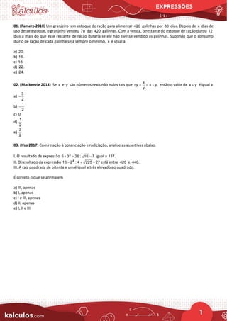 EXPRESSÕES
1
01. (Famerp 2018) Um granjeiro tem estoque de ração para alimentar 420 galinhas por 80 dias. Depois de x dias de
uso desse estoque, o granjeiro vendeu 70 das 420 galinhas. Com a venda, o restante do estoque de ração durou 12
dias a mais do que esse restante de ração duraria se ele não tivesse vendido as galinhas. Supondo que o consumo
diário de ração de cada galinha seja sempre o mesmo, x é igual a
a) 20.
b) 16.
c) 18.
d) 22.
e) 24.
02. (Mackenzie 2018) Se x e y são números reais não nulos tais que
x
xy x y,
y
= = − então o valor de x y
+ é igual a
a)
3
2
−
b)
1
2
−
c) 0
d)
1
2
e)
3
2
03. (Ifsp 2017) Com relação à potenciação e radiciação, analise as assertivas abaixo.
I. O resultado da expressão 3
5 3 36 : 16 7
× + − igual a 137.
II. O resultado da expressão 4
16 2 : 4 225 27
− + × está entre 420 e 440.
III. A raiz quadrada de oitenta e um é igual a três elevado ao quadrado.
É correto o que se afirma em
a) III, apenas
b) I, apenas
c) I e III, apenas
d) II, apenas
e) I, II e III
 