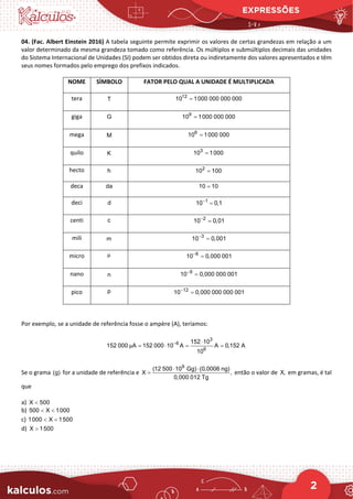 EXPRESSÕES
2
04. (Fac. Albert Einstein 2016) A tabela seguinte permite exprimir os valores de certas grandezas em relação a um
valor determinado da mesma grandeza tomado como referência. Os múltiplos e submúltiplos decimais das unidades
do Sistema Internacional de Unidades (SI) podem ser obtidos direta ou indiretamente dos valores apresentados e têm
seus nomes formados pelo emprego dos prefixos indicados.
NOME SÌMBOLO FATOR PELO QUAL A UNIDADE É MULTIPLICADA
tera T
12
10 1000 000 000 000
=
giga G 9
10 1000 000 000
=
mega M
6
10 1000 000
=
quilo K
3
10 1000
=
hecto h 2
10 100
=
deca da 10 10
=
deci d 1
10 0,1
−
=
centi c 2
10 0,01
−
=
mili m 3
10 0,001
−
=
micro μ 6
10 0,000 001
−
=
nano n
9
10 0,000 000 001
−
=
pico p 12
10 0,000 000 000 001
−
=
Por exemplo, se a unidade de referência fosse o ampère (A), teríamos:
3
6
6
152 10
152 000 A 152 000 10 A A 0,152 A
10
μ − ⋅
= ⋅ = =
Se o grama (g) for a unidade de referência e
9
(12 500 10 Gg) (0,0006 ng)
X ,
0,000 012 Tg
⋅ ⋅
= então o valor de X, em gramas, é tal
que
a) X 500
<
b) 500 X 1000
< <
c) 1000 X 1500
< <
d) X 1500
>
 