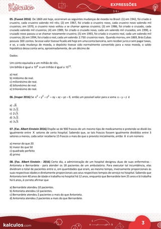 EXPRESSÕES
3
05. (Fuvest 2016) De 1869 até hoje, ocorreram as seguintes mudanças de moeda no Brasil: (1) em 1942, foi criado o
cruzeiro, cada cruzeiro valendo mil réis; (2) em 1967, foi criado o cruzeiro novo, cada cruzeiro novo valendo mil
cruzeiros; em 1970, o cruzeiro novo voltou a se chamar apenas cruzeiro; (3) em 1986, foi criado o cruzado, cada
cruzado valendo mil cruzeiros; (4) em 1989, foi criado o cruzado novo, cada um valendo mil cruzados; em 1990, o
cruzado novo passou a se chamar novamente cruzeiro; (5) em 1993, foi criado o cruzeiro real, cada um valendo mil
cruzeiros; (6) em 1994, foi criado o real, cada um valendo 2.750 cruzeiros reais. Quando morreu, em 1869, Brás Cubas
possuía 300 contos. Se esse valor tivesse ficado até hoje em uma conta bancária, sem receber juros e sem pagar taxas,
e se, a cada mudança de moeda, o depósito tivesse sido normalmente convertido para a nova moeda, o saldo
hipotético dessa conta seria, aproximadamente, de um décimo de
Dados:
Um conto equivalia a um milhão de réis.
Um bilhão é igual a 9
10 e um trilhão é igual a 12
10 .
a) real.
b) milésimo de real.
c) milionésimo de real.
d) bilionésimo de real.
e) trilionésimo de real.
06. (Insper 2016) Se 2 2 2
x y z xy xz yz 6,
+ + = + + = então um possível valor para a soma x y z
+ + é
a) 6.
b) 2 2.
c) 2 3.
d) 3 2.
e) 3 3.
07. (Fac. Albert Einstein 2016) Dispõe-se de 900 frascos de um mesmo tipo de medicamento e pretende-se dividi-los
igualmente entre X setores de certo hospital. Sabendo que, se tais frascos fossem igualmente divididos entre 3
setores a menos, cada setor receberia 15 frascos a mais do que o previsto inicialmente, então X é um número
a) menor do que 20
b) maior do que 50
c) quadrado perfeito
d) primo
08. (Fac. Albert Einstein - 2016) Certo dia, a administração de um hospital designou duas de suas enfermeiras -
Antonieta e Bernardete - para atender os 18 pacientes de um ambulatório. Para executar tal incumbência, elas
dividiram o total de pacientes entre si, em quantidades que eram, ao mesmo tempo, inversamente proporcionais às
suas respectivas idades e diretamente proporcionais aos seus respectivos tempos de serviço no hospital. Sabendo que
Antonieta tem 40 anos de idade e trabalha no hospital há 12 anos, enquanto que Bernardete tem 25 anos e lá trabalha
há 6 anos, é correto afirmar que
a) Bernardete atendeu 10 pacientes.
b) Antonieta atendeu 12 pacientes.
c) Bernardete atendeu 2 pacientes a mais do que Antonieta.
d) Antonieta atendeu 2 pacientes a mais do que Bernardete.
 