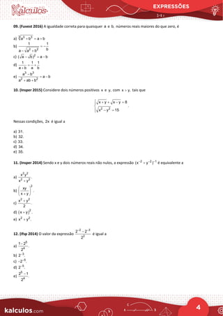 EXPRESSÕES
4
09. (Fuvest 2016) A igualdade correta para quaisquer a e b, números reais maiores do que zero, é
a) 3 3 3
a b a b
+ = +
b)
2 2
1 1
b
a a b
= −
− +
c) 2
( a b) a b
− =
−
d)
1 1 1
a b a b
= +
+
e)
3 3
2 2
a b
a b
a ab b
−
= −
+ +
10. (Insper 2015) Considere dois números positivos x e y, com x y,
> tais que
2 2
x y x y 8
.
x y 15
 + + − =


 − =

Nessas condições, 2x é igual a
a) 31.
b) 32.
c) 33.
d) 34.
e) 35.
11. (Insper 2014) Sendo x e y dois números reais não nulos, a expressão 2 2 1
(x y )
− − −
+ é equivalente a
a)
2 2
2 2
x y
.
x y
+
b)
2
xy
.
x y
 
 
+
 
c)
2 2
x y
.
2
+
d) ( )2
x y .
+
e) 2 2
x y .
+
12. (Ifsp 2014) O valor da expressão
2 3
2
2 2
2
− −
−
é igual a
a)
5
4
1 2
.
2
−
b) 3
2 .
−
c) 5
2 .
−
−
d) 5
2 .
−
e)
5
4
2 1
.
2
−
 