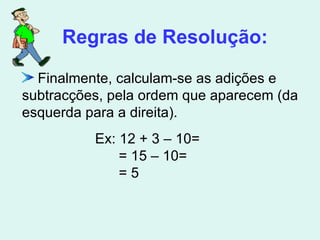 Finalmente, calculam-se as adições e subtracções, pela ordem que aparecem (da esquerda para a direita).  Regras de Resolução: Ex: 12 + 3 – 10= = 15 – 10= = 5 