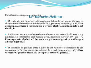 Consideremos as seguintes situações:
                       8.0 - Expressões Algébricas
 O triplo de um número é adicionado ao dobro de um outro número. Se
chamarmos cada um desses números de a e b, podemos escrever: 3a + 2b. Essa
expressão algébrica é formada por 2 termos algébricos unidos pelo sinal
de adição.

 A diferença entre o quadrado de um número e seu dobro é adicionada a 3
unidades. Se chamarmos esse número de m, podemos escrever: m2 - 2m + 3.
Essa expressão algébrica é formada por 3 termos algébricos unidos por
adições algébricas.

 O simétrico do produto entre o cubo de um número e o quadrado de um
outro número. Se chamarmos esse número de x, podemos escrever: - x3.y2. Essa
expressão algébrica é formada por apenas 1 termo algébrico.
 