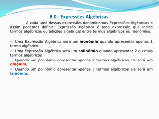 8.0 - Expressões Algébricas
        A cada uma dessas expressões denominamos Expressões Algébricas e
assim podemos definir: Expressão Algébrica é toda expressão que indica
termos algébricos ou adições algébricas entre termos algébricos ou monômios.

 Uma Expressão Algébrica será um monômio quando apresentar apenas 1
termo algébrico
 Uma Expressão Algébrica será um polinômio quando apresentar 2 ou mais
termos algébricos
 Quando um polinômio apresentar apenas 2 termos algébricos ele será um
binômio.
 Quando um polinômio apresentar apenas 3 termos algébricos ele será um
trinômio.
 