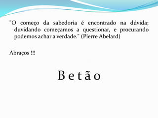 "O começo da sabedoria é encontrado na dúvida;
  duvidando começamos a questionar, e procurando
  podemos achar a verdade." (Pierre Abelard)

Abraços !!!



                Betão
 