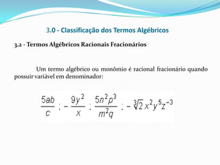 3.0 - Classificação dos Termos Algébricos
3.2 - Termos Algébricos Racionais Fracionários



         Um termo algébrico ou monômio é racional fracionário quando
possuir variável em denominador:
 