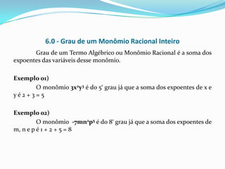 6.0 - Grau de um Monômio Racional Inteiro
       Grau de um Termo Algébrico ou Monômio Racional é a soma dos
expoentes das variáveis desse monômio.

Exemplo 01)
      O monômio 3x2y3 é do 5º grau já que a soma dos expoentes de x e
yé2+3=5

Exemplo 02)
         O monômio -7mn2p5 é do 8º grau já que a soma dos expoentes de
m, n e p é 1 + 2 + 5 = 8
 