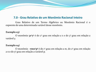 7.0 - Grau Relativo de um Monômio Racional Inteiro
        Grau Relativo de um Termo Algébrico ou Monômio Racional é o
expoente de uma determinada variável desse monômio.

Exemplo 03)
          O monômio 3x2y3 é do 2o grau em relação a x e do 3o grau em relação a
variável y.

Exemplo 04)
          O monômio -7mn2p5 é do 1o grau em relação a m, do 2o grau em relação
a n e do 5o grau em relação a variável p.
 