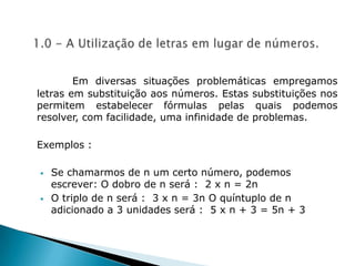1.0 - A Utilização de letras em lugar de números. Em diversas situações problemáticas empregamos letras em substituição aos números. Estas substituições nos permitem estabelecer fórmulas pelas quais podemos resolver, com facilidade, uma infinidade de problemas.Exemplos :Se chamarmos de n um certo número, podemos escrever: O dobro de n será :  2 x n = 2n 