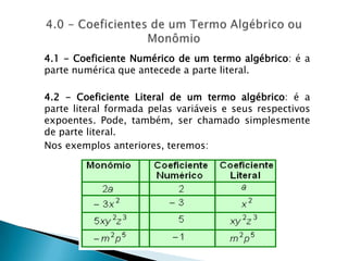 4.1 - Coeficiente Numérico de um termo algébrico: é a parte numérica que antecede a parte literal. 4.2 - Coeficiente Literal de um termo algébrico: é a parte literal formada pelas variáveis e seus respectivos expoentes. Pode, também, ser chamado simplesmente de parte literal.Nos exemplos anteriores, teremos:4.0 - Coeficientes de um Termo Algébrico ou Monômio 