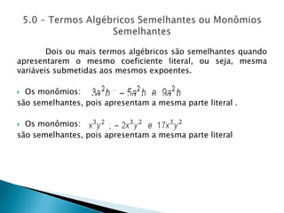 Dois ou mais termos algébricos são semelhantes quando apresentarem o mesmo coeficiente literal, ou seja, mesma variáveis submetidas aos mesmos expoentes.Os monômios:são semelhantes, pois apresentam a mesma parte literal .Os monômios:são semelhantes, pois apresentam a mesma parte literal 5.0 – Termos Algébricos Semelhantes ou Monômios Semelhantes