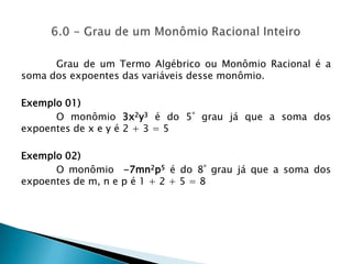 Grau de um Termo Algébrico ou Monômio Racional é a soma dos expoentes das variáveis desse monômio.Exemplo 01)	O monômio 3x2y3 é do 5º grau já que a soma dos expoentes de x e y é 2 + 3 = 5Exemplo 02)	O monômio  -7mn2p5é do 8º grau já que a soma dos expoentes de m, n e p é 1 + 2 + 5 = 86.0 - Grau de um Monômio Racional Inteiro 
