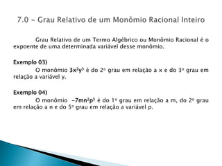 	Grau Relativo de um Termo Algébrico ou Monômio Racional é o expoente de uma determinada variável desse monômio.Exemplo 03) O monômio 3x2y3 é do 2o grau em relação a x e do 3o grau em relação a variável y.Exemplo 04) O monômio  -7mn2p5é do 1o grau em relação a m, do 2o grau em relação a n e do 5o grau em relação a variável p.7.0 - Grau Relativo de um Monômio Racional Inteiro 
