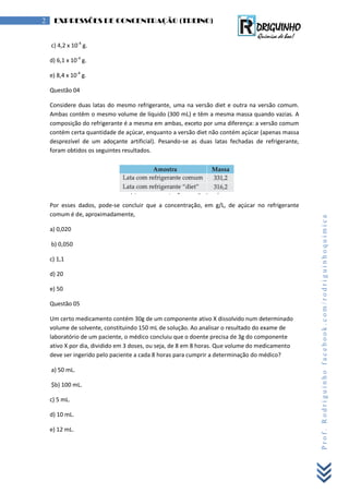 Prof.Rodriguinhofacebook.com/rodriguinhoquimica
2 EXPRESSÕES DE CONCENTRAÇÃO (TREINO)
c) 4,2 x 10-4
g.
d) 6,1 x 10-4
g.
e) 8,4 x 10-4
g.
Questão 04
Considere duas latas do mesmo refrigerante, uma na versão diet e outra na versão comum.
Ambas contêm o mesmo volume de líquido (300 mL) e têm a mesma massa quando vazias. A
composição do refrigerante é a mesma em ambas, exceto por uma diferença: a versão comum
contém certa quantidade de açúcar, enquanto a versão diet não contém açúcar (apenas massa
desprezível de um adoçante artificial). Pesando-se as duas latas fechadas de refrigerante,
foram obtidos os seguintes resultados.
Por esses dados, pode-se concluir que a concentração, em g/L, de açúcar no refrigerante
comum é de, aproximadamente,
a) 0,020
b) 0,050
c) 1,1
d) 20
e) 50
Questão 05
Um certo medicamento contém 30g de um componente ativo X dissolvido num determinado
volume de solvente, constituindo 150 mL de solução. Ao analisar o resultado do exame de
laboratório de um paciente, o médico concluiu que o doente precisa de 3g do componente
ativo X por dia, dividido em 3 doses, ou seja, de 8 em 8 horas. Que volume do medicamento
deve ser ingerido pelo paciente a cada 8 horas para cumprir a determinação do médico?
a) 50 mL.
$b) 100 mL.
c) 5 mL.
d) 10 mL.
e) 12 mL.
 