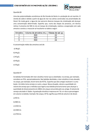 Prof.Rodriguinhofacebook.com/rodriguinhoquimica
3 EXPRESSÕES DE CONCENTRAÇÃO (TREINO)
Questão 06
Uma das potencialidades econômicas do Rio Grande do Norte é a produção de sal marinho. O
cloreto de sódio é obtido a partir da água do mar nas salinas construídas nas proximidades do
litoral. De modo geral, a água do mar percorre diversos tanques de cristalização até alcançar
uma concentração determinada. Suponha que, numa das etapas do processo, um técnico
retirou 3 amostras de 500 mL de um tanque de cristalização, realizou a evaporação com cada
amostra e anotou a massa de sal resultante na tabela a seguir:
A concentração média das amostras será de
a) 48 g/L.
b) 44 g/L.
c) 42 g/L.
d) 40 g/L.
e) 50 g/L
Questão 07
As bebidas fermentadas têm teor alcoólico menor que as destiladas: na cerveja, por exemplo,
considera-se 4°GL, aproximadamente. Nas bebidas destiladas, o teor alcoólico é mais elevado;
no uísque, por exemplo, há em torno de 45°GL. Suponha que dois amigos resolvam ir a uma
boate. Um deles toma cerveja e o outro, uísque. Nessa situação, calcule a quantidade em
volume de cerveja que o indivíduo que ingeriu essa bebida precisaria tomar para alcançar a
quantidade de álcool presente em 200mL de uísque consumido pelo seu amigo. O volume de
cerveja calculado é: Dados: A graduação alcoólica é expressa em °GL e in dica a porcentagem
em volume na bebida. Exemplo: No uísque, 45°GL significa que 45% do volume é de álcool.
a) 90 mL
b) 800 mL
c) 2250 mL
d) 2500 mL
e) 2750 mL
 