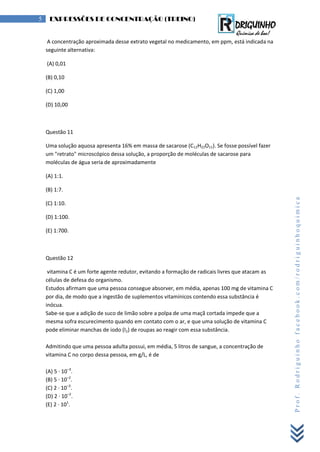 Prof.Rodriguinhofacebook.com/rodriguinhoquimica
5 EXPRESSÕES DE CONCENTRAÇÃO (TREINO)
A concentração aproximada desse extrato vegetal no medicamento, em ppm, está indicada na
seguinte alternativa:
(A) 0,01
(B) 0,10
(C) 1,00
(D) 10,00
Questão 11
Uma solução aquosa apresenta 16% em massa de sacarose (C12H22O11). Se fosse possível fazer
um "retrato" microscópico dessa solução, a proporção de moléculas de sacarose para
moléculas de água seria de aproximadamente
(A) 1:1.
(B) 1:7.
(C) 1:10.
(D) 1:100.
(E) 1:700.
Questão 12
vitamina C é um forte agente redutor, evitando a formação de radicais livres que atacam as
células de defesa do organismo.
Estudos afirmam que uma pessoa consegue absorver, em média, apenas 100 mg de vitamina C
por dia, de modo que a ingestão de suplementos vitamínicos contendo essa substância é
inócua.
Sabe-se que a adição de suco de limão sobre a polpa de uma maçã cortada impede que a
mesma sofra escurecimento quando em contato com o ar, e que uma solução de vitamina C
pode eliminar manchas de iodo (I2) de roupas ao reagir com essa substância.
Admitindo que uma pessoa adulta possui, em média, 5 litros de sangue, a concentração de
vitamina C no corpo dessa pessoa, em g/L, é de
(A) 5 · 10–3
.
(B) 5 · 10–2
.
(C) 2 · 10–3
.
(D) 2 · 10–2
.
(E) 2 · 101
.
 
