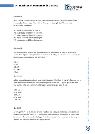Prof.Rodriguinhofacebook.com/rodriguinhoquimica
6 EXPRESSÕES DE CONCENTRAÇÃO (TREINO)
Questão 13
HCl a 5%, v/v, é uma das soluções utilizadas no processo de remoção de ferrugem, tinta e
incrustações de uma superfície metálica. Para que uma solução de HCl tenha essa
característica, ela deve ter
A) 5 g do ácido em 100 mL da solução.
B) 5 μg do ácido em 100 mL do solvente.
C) 5 mg do ácido em 100 mL do solvente.
D) 5 mL do ácido em 100 mL da solução.
E) 5 mL do ácido em 100 mL do solvente.
Questão 14
Um suco de laranja contém 400 ppm de vitamina C. Quantos mL de suco de laranja uma
pessoa deve ingerir para suprir a necessidade diária de 60 mg de vitamina C? Considere que a
densidade do suco de laranja seja 1,00 g/mL.
a) 0,15
b) 150
c) 0,015
d) 1.500
e) 1,50
Questão 15
A dose adequada de paracetamol para uma criança com febre é de 12 mg kg–1
. Sabendo que o
paracetamol de uso pediátrico tem concentração de 200 mg mL–1
e que 20 gotas perfazem 1
mL, quantas gotas um pediatra receitaria para uma criança que pesa 30 kg?
a) 50 gotas.
b) 36 gotas.
c) 30 gotas.
d) 20 gotas.
e) 18 gotas.
Quetão 16
As “margarinas” e os chamados “cremes vegetais” são produtos diferentes, comercializados
em embalagens quase idênticas. O consumidor, para diferenciar um produto do outro, deve
ler com atenção os dizeres do rótulo, geralmente em letras muito pequenas. As figuras que
seguem representam rótulos desses dois produtos.
 