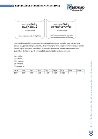 Prof.Rodriguinhofacebook.com/rodriguinhoquimica
7 EXPRESSÕES DE CONCENTRAÇÃO (TREINO)
Uma função dos lipídios no preparo das massas alimentícias é torná-las mais macias. Uma
pessoa que, por desatenção, use 200 g de creme vegetal para preparar uma massa cuja receita
pede 200 g de margarina, não obterá a consistência desejada, pois estará utilizando uma
quantidade de lipídios que é, em relação à recomendada, aproximadamente
(A) o triplo.
(B) o dobro.
(C) a metade.
(D) um terço.
(E) um quarto.
01) A 02)C 03) C 04) E 05)C 06)B 07)C 08)C 09) A
10)D 11)D 12)D 13)D 14)B 15)B 16)C
 