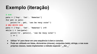Exemplo (iteração)
# BOM
pets = ['Dog', 'Cat', 'Hamster']
for pet in pets:
print('A', pet, 'can be very cute!')
# NÃO MUITO BOM
pets = ['Dog', 'Cat', 'Hamster'] i=0
while i < len(pets):
print('A', pets[i], 'can be very cute!')
i += 1
● Utilizar 'in' para iterar em uma sequência é claro e conciso.
● Pode ser utilizado em listas, dicionários (chaves), conjuntos (sets), strings, e nas suas
próprias classes, basta implementar o método especial: '__iter__'
 