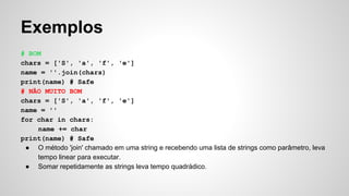 Exemplos
# BOM
chars = ['S', 'a', 'f', 'e']
name = ''.join(chars)
print(name) # Safe
# NÃO MUITO BOM
chars = ['S', 'a', 'f', 'e']
name = ''
for char in chars:
name += char
print(name) # Safe
● O método 'join' chamado em uma string e recebendo uma lista de strings como parâmetro, leva
tempo linear para executar.
● Somar repetidamente as strings leva tempo quadrádico.
 