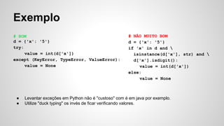 Exemplo
# BOM
d = {'x': '5'}
try:
value = int(d['x'])
except (KeyError, TypeError, ValueError):
value = None
# NÃO MUITO BOM
d = {'x': '5'}
if 'x' in d and 
isinstance(d['x'], str) and 
d['x'].isdigit():
value = int(d['x'])
else:
value = None
● Levantar exceções em Python não é "custoso" com é em java por exemplo.
● Utilize "duck typing" os invés de ficar verificando valores.
 