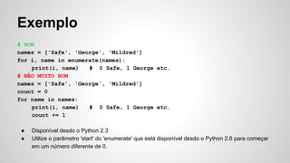 Exemplo
# BOM
names = ['Safe', 'George', 'Mildred']
for i, name in enumerate(names):
print(i, name) # 0 Safe, 1 George etc.
# NÃO MUITO BOM
names = ['Safe', 'George', 'Mildred']
count = 0
for name in names:
print(i, name) # 0 Safe, 1 George etc.
count += 1
● Disponível desdo o Python 2.3
● Utilize o parâmetro 'start' do 'enumerate' que está disponível desdo o Python 2.6 para começar
em um número diferente de 0.
 
