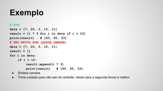 Exemplo
# BOM
data = [7, 20, 3, 15, 11]
result = [i * 3 for i in data if i > 10]
print(result) # [60, 45, 33]
# NÃO MUITO BOM (QUASE SEMPRE)
data = [7, 20, 3, 15, 11]
result = []
for i in data:
if i > 10:
result.append(i * 3)
print(result) # [60, 45, 33]
● Sintaxe consisa.
● Tome cuidado para não sair do controle, nesse caso a segunda forma é melhor.
 