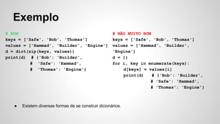 Exemplo
# BOM
keys = ['Safe', 'Bob', 'Thomas']
values = ['Hammad', 'Builder', 'Engine']
d = dict(zip(keys, values))
print(d) # {'Bob': 'Builder',
# 'Safe': 'Hammad',
# 'Thomas': 'Engine'}
# NÃO MUITO BOM
keys = ['Safe', 'Bob', 'Thomas']
values = ['Hammad', 'Builder',
'Engine']
d = {}
for i, key in enumerate(keys):
d[keys] = values[i]
print(d) # {'Bob': 'Builder',
# 'Safe': 'Hammad',
# 'Thomas': 'Engine'}
● Existem diversas formas de se construir dicionários.
 