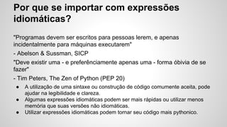Por que se importar com expressões
idiomáticas?
"Programas devem ser escritos para pessoas lerem, e apenas
incidentalmente para máquinas executarem"
- Abelson & Sussman, SICP
"Deve existir uma - e preferênciamente apenas uma - forma óbivia de se
fazer"
- Tim Peters, The Zen of Python (PEP 20)
● A utilização de uma sintaxe ou construção de código comumente aceita, pode
ajudar na legibilidade e clareza.
● Algumas expressões idiomáticas podem ser mais rápidas ou utilizar menos
memória que suas versões não idiomáticas.
● Utilizar expressões idiomáticas podem tornar seu código mais pythonico.
 