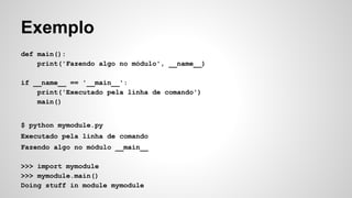 Exemplo
def main():
print('Fazendo algo no módulo', __name__)
if __name__ == '__main__':
print('Executado pela linha de comando')
main()
$ python mymodule.py
Executado pela linha de comando
Fazendo algo no módulo __main__
>>> import mymodule
>>> mymodule.main()
Doing stuff in module mymodule
 