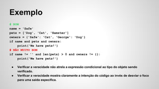 Exemplo
# BOM
name = 'Safe'
pets = ['Dog', 'Cat', 'Hamster']
owners = {'Safe': 'Cat', 'George': 'Dog'}
if name and pets and owners:
print('We have pets!')
# NÃO MUITO BOM
if name != '' and len(pets) > 0 and owners != {}:
print('We have pets!')
● Verificar a veracidade não atrela a expressão condicional ao tipo do objeto sendo
verificado.
● Verificar a veracidade mostra claramente a intenção do código ao invés de desviar o foco
para uma saida específica.
 