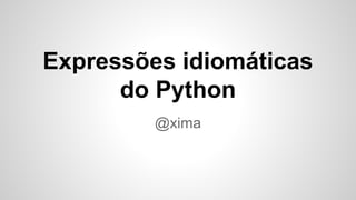 Expressões idiomáticas
do Python
@xima
 