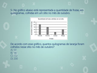 5- No gráfico abaixo está representada a quantidade de frutas, em
quilogramas, colhidas em um sítio no mês de outubro.
De acordo com esse gráfico, quantos quilogramas de laranja foram
colhidos nesse sítio no mês de outubro?
A) 50
B) 100
C) 150
D) 200
 