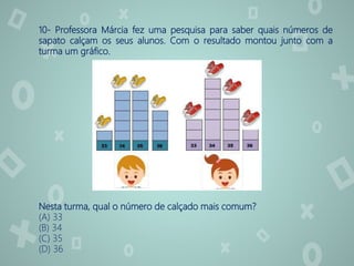 10- Professora Márcia fez uma pesquisa para saber quais números de
sapato calçam os seus alunos. Com o resultado montou junto com a
turma um gráfico.
Nesta turma, qual o número de calçado mais comum?
(A) 33
(B) 34
(C) 35
(D) 36
 