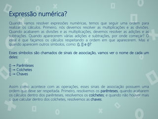 Expressão numérica?
Quando vamos resolver expressões numéricas, temos que seguir uma ordem para
realizar os cálculos. Primeiro, nós devemos resolver as multiplicações e as divisões.
Quando acabarem as divisões e as multiplicações, devemos resolver as adições e as
subtrações. Quando aparecerem várias adições e subtrações, por onde começar? O
ideal é que façamos os cálculos respeitando a ordem em que aparecerem. Mas e
quando aparecem outros símbolos, como: (), [] e {}?
Esses símbolos são chamados de sinais de associação, vamos ver o nome de cada um
deles:
() → Parênteses
[] → Colchetes
{} → Chaves
Assim como acontece com as operações, esses sinais de associação possuem uma
ordem que deve ser respeitada. Primeiro, resolvemos os parênteses, quando acabarem
os cálculos dentro dos parênteses, resolvemos os colchetes; e quando não houver mais
o que calcular dentro dos colchetes, resolvemos as chaves.
 