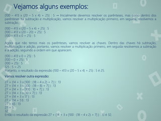 Vejamos alguns exemplos:
{100 – 413 x (20 – 5 x 4) + 25} : 5 → Inicialmente devemos resolver os parênteses, mas como dentro dos
parênteses há subtração e multiplicação, vamos resolver a multiplicação primeiro, em seguida, resolvemos a
subtração.
{100 – 413 x (20 – 5 x 4) + 25} : 5
{100 – 413 x (20 – 20) + 25} : 5
{100 – 413 x 0 + 25} : 5
Agora que não temos mais os parênteses, vamos resolver as chaves. Dentro das chaves há subtração,
multiplicação e adição, portanto, vamos resolver a multiplicação primeiro, em seguida resolvemos a subtração
e a adição, seguindo a ordem em que aparecem.
{100 – 413 x 0 + 25} : 5
{100 – 0 + 25} : 5
{100 + 25} : 5
125 : 5 = 25
Portanto, o resultado da expressão {100 – 413 x (20 – 5 x 4) + 25} : 5 é 25.
Vamos resolver outra expressão:
27 + {14 + 3 x [100 : (18 – 4 x 2) + 7] } : 13
27 + {14 + 3 x [100 : (18 – 8) + 7] } : 13
27 + {14 + 3 x [100 : 10 + 7] } : 13
27 + {14 + 3 x [10 + 7] } : 13
27 + {14 + 3 x 17 } : 13
27 + {14 + 51} : 13
27 + 65 : 13
27 + 5
32
Então o resultado da expressão 27 + {14 + 3 x [100 : (18 – 4 x 2) + 7] } : 13 é 32.
 