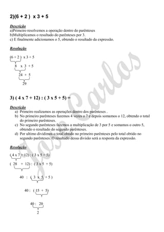 2)(6 + 2 ) x 3 + 5
Descrição
a)Primeiro resolvemos a operação dentro do parênteses
b)Multiplicamos o resultado do parênteses por 3.
c) E finalmente adicionamos o 5, obtendo o resultado da expressão.

Resolução

(6 + 2 ) x 3 + 5

   8 x 3 +5

       24 + 5

         29


3) ( 4 x 7 + 12) : ( 3 x 5 + 5) =
Descrição
  a) Primeiro realizamos as operações dentro dos parênteses .
  b) No primeiro parênteses fazemos 4 vezes o 7 e depois somamos o 12, obtendo o total
      do primeiro parênteses.
  c) No segundo parênteses fazemos a multiplicação de 3 por 5 e somamos o outro 5,
      obtendo o resultado do segundo parênteses.
  d) Por ultimo dividimos o total obtido no primeiro parênteses pelo total obtido no
      segundo parênteses. O resultado dessa divisão será a resposta da expressão.

Resolução

( 4 x 7 + 12) : ( 3 x 5 + 5)

( 28    + 12) : ( 3 x 5 + 5)


       40 : ( 3 x 5 + 5 )


          40 : ( 15 + 5)


              40 : 20

                   2
 