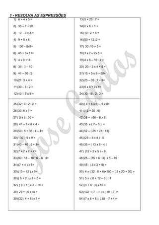 1 - RESOLVA AS EXPRESSÕES
 1) 6 + 4 x 5 =                  13) 5 + 28 : 7 =

 2) 35 – 7 + 20                  14) 6 x 8 + 1 =

 3) 10 – 3 x 3 =                 15) 10 : 2 + 6 =

 4) 9 + 5 x 6                    16) 53 + 12 :2 =

 5) 100 – 8x9=                   17) 30 :10 + 5 =

 6) 45 + 5x 11=                  18) 3 x 7 – 2x 5 =

 7) 4 x 9 +14                    19) 4 x 6 – 10 : 2 =

 8) 39 : 3 – 10                  20) 20 – 2 x 4 + 5 =

 9) 41 – 90 : 5                  21) 15 + 5 x 9 – 50=

 10) 21: 3 + 4 =                 22) 25 – 35 : 7 + 8=

 11) 30 – 6 : 2 =                23) 6 x 8 + 7x 6=

 12) 40 – 5 x 8 =                24) 30 -16 : 2 : 2 =


 25) 32 : 4 : 2 : 2 =            40) ( 4 + 6 x 6) – 5 x 8=

 26) 30 :6 x 7 =                 41) (12 + 30 : 6)

 27) 5 x 8 : 10 =                42) 38 + (66 – 6 x 9)

 28) 45 – 3 x 8 + 4 =            43) 35 x ( 7 – 5 ) =

 29) 50 : 5 + 36 : 4 – 4=        44) 52 – ( 25 + 78 : 13)

 30) 100 – 9 x 9 =               45) (25 – 5 x 4 ) : 5

 31) 40 – 40 : 5 + 3=            46) 35 + ( 13 x 8 - 4 )

 32) 7 + 7 x 7 + 7=              47) (12 + 2 x 5 ) – 8

 33) 90 : 18 – 18 : 6 – 6 : 3=   48) 25 – (15 + 6 : 3) x 5 – 10

 34) (7 + 4 ) x 6=               49) 45 : ( 3 x 2 + 9) =

 35) (15 – 12 ) x 9=             50) 4 x ( 32 : 8 + 6)+100 – ( 3 x 20 + 30) =

 36) ( 6 + 2 ) x 3 + 5 =         51) 5 x ( 8 + 12 – 6 ) : 7

 37) ( 9 + 1 ) x 2 – 10 =        52) (8 + 6 : 3) x 10 =

 38) 25 + ( 6 x 4) =             53) 132 : ( 7 – 1 ) x ( 18 – 7 )=

 39) (32 : 4 + 5) x 3 =          54) (7 x 6 + 8) : ( 38 – 7 x 4)=
 