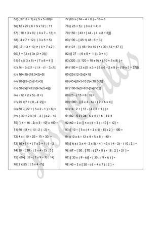 55) ( 27: 3 + 1) x ( 5 x 5 -20)=       77) 60 x ( 14 – 4 + 6 ) – 16 – 6

56) 12 x 2+ ( 6 + 5 x 12 ) : 11        78) ( 25 + 5) : ( 3 x 2 + 4) =

57) ( 18 + 3 x 9) : ( 4 x 7 – 13) =    79) 150 : { 43 + [ 44 - ( 4 x 8 + 5)]}

58) ( 4 x 7 + 12) : ( 3 x 5 + 5)       80) 100 – [ 45 +( 48 : 6 + 3)]

59) ( 21 : 3 + 10 )+ ( 4 + 7 x 2 )     81) 101 – [ ( 45 : 9 x 10 ) + ( 39 : 13 + 47 ) ]

60) 3 + { 3 x [ 3x (3 + 3)] }          82) {[ 37 – ( 6 x 5 + 1 )] : 3 + 4 }

61) 6 x [( 3 x 8) + ( 7 x 8 + 4 )]     83) 320 : [ ( 120 – 10 x 9) + ( 10 + 5 x 8) ] =

62) 36 + 2x{25 + [ 18 – (5 – 2)x3]}    84) 180 + { 2 x [5 x 3 + ( 8 x 6 – 2 x 9 ) – (19 x 3 – 37)]}

63) 16+[10-(18:3+2)+5]                 85) 25-[12-(3x2+1)]

64) 90-[25+(5x2-1)+3]                  86) 45+[(8x5-10:2)+(18:6-2)]

65) 50-2x{7+8:2-[9-3x(5-4)]}           87) 100-3x{5+8:2-[3x(7-6)]}

66) (12 + 2 x 5) - 8 =)                88) 25 - ( 15 + 6 : 3) =

67) 25 +[7 + ( 8 - 4 :2)] =            89) 1000 - [(2 x 4 - 6) + ( 2 + 6 x 4)]

68) 80 - [ 22 + ( 5 x 2 - 1 ) + 6] =   90) 14 : 2 + [ 13 - ( 4 x 2 + 1 ) ] =

69) [ 30 + 2 x ( 5 – 3 ) ] x 2 – 10    91) 80 - 5 x ( 28 - 6 x 4 ) + 6 - 3 x 4

70) [( 4 + 16 . 2) x 5 - 10] x 100 =   92) 60 + 2 x {[ 4 x ( 6 + 2 ) - 10 ] + 12} =

71) 60 - [8 + ( 10 - 2 ) : 2] =        93) { 10 + [ 5 x ( 4 + 2 x 5) - 8] x 2 } - 100 =

72) 4 x ( 10 + 20 + 15 + 30) =         94) (10 x 6 + 12 x 4 + 5 x 8 ) - 40 =

73) 10 + [ 4 + ( 7 x 3 + 1 ) ] – 3     95) [ 6 x ( 3 x 4 - 2 x 5) - 4 ] + 3 x ( 4 - 2) - ( 10 : 2 ) =

74) 58 - [ 20 - ( 3 x 4 - 2) : 5 ]     96) 67 + { 50 . [ 70 : ( 27 + 8 ) + 18 : 2 ] + 21 } =

75) 60+[ 35 +( 7 x 9 + 7) : 14]        97) [ 30 x ( 9 - 6)] + { 30 : ( 9 + 6 ) ] =

76) 5 x[65 : ( 5 x 4 -7)]              98) 40 + 2 x [ 20 - ( 6 + 4 x 7 ) : 2 ] =
 