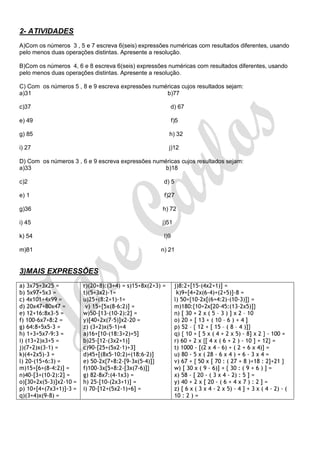 2- ATIVIDADES
A)Com os números 3 , 5 e 7 escreva 6(seis) expressões numéricas com resultados diferentes, usando
pelo menos duas operações distintas. Apresente a resolução.

B)Com os números 4, 6 e 8 escreva 6(seis) expressões numéricas com resultados diferentes, usando
pelo menos duas operações distintas. Apresente a resolução.

C) Com os números 5 , 8 e 9 escreva expressões numéricas cujos resultados sejam:
a)31                                               b)77

c)37                                                      d) 67

e) 49                                                       f)5

g) 85                                                     h) 32

i) 27                                                     j)12

D) Com os números 3 , 6 e 9 escreva expressões numéricas cujos resultados sejam:
a)33                                               b)18

c)2                                                   d) 5

e) 1                                                  f)27

g)36                                                 h) 72

i) 45                                                j)51

k) 54                                                 l)9

m)81                                                 n) 21


3)MAIS EXPRESSÕES
a) 3x75+3x25 =          r)(20+8):(3+4) = s)15+8x(2+3) =      j)8:2+[15-(4x2+1)] =
b) 5x97+5x3 =           t)(5+3x2)-1=                          k)9+[4+2x(6-4)+(2+5)]-8 =
c) 4x101+4x99 =         u)25+(8:2+1)-1=                      l) 50+{10-2x[(6+4:2)-(10-3)]} =
d) 20x47+80x47 =         v) 15+[5x(8-6:2)] =                 m)180:{10+2x[20-45:(13-2x5)]}
e) 12+16:8x3-5 =        w)50-[13-(10-2):2] =                 n) [ 30 + 2 x ( 5 – 3 ) ] x 2 – 10
f) 100-6x7+8:2 =        y)[40+2x(7-5)]x2-20 =                o) 20 + [ 13 + ( 10 – 6 ) + 4 ]
g) 64:8+5x5-3 =         z) (3+2)x(5-1)+4                     p) 52 – { 12 + [ 15 – ( 8 – 4 )]}
h) 1+3+5x7-9:3 =        a)16+[10-(18:3+2)+5]                 q) { 10 + [ 5 x ( 4 + 2 x 5) - 8] x 2 } - 100 =
i) (13+2)x3+5 =         b)25-[12-(3x2+1)]                    r) 60 + 2 x {[ 4 x ( 6 + 2 ) - 10 ] + 12} =
j)(7+2)x(3-1) =         c)90-[25+(5x2-1)+3]                  t) 1000 - [(2 x 4 - 6) + ( 2 + 6 x 4)] =
k)(4+2x5)-3 =           d)45+[(8x5-10:2)+(18:6-2)]           u) 80 - 5 x ( 28 - 6 x 4 ) + 6 - 3 x 4 =
l) 20-(15+6:3) =        e) 50-2x{7+8:2-[9-3x(5-4)]}          v) 67 + { 50 x [ 70 : ( 27 + 8 )+18 : 2]+21 }
m)15+[6+(8-4:2)] =      f)100-3x{5+8:2-[3x(7-6)]}            w) [ 30 x ( 9 - 6)] + { 30 : ( 9 + 6 ) ] =
n)40-[3+(10-2):2] =     g) 82-8x7:(4-1x3) =                  x) 58 - [ 20 - ( 3 x 4 - 2) : 5 ] =
o)[30+2x(5-3)]x2-10 =   h) 25-[10-(2x3+1)] =                 y) 40 + 2 x [ 20 - ( 6 + 4 x 7 ) : 2 ] =
p) 10+[4+(7x3+1)]-3 =   i) 70-[12+(5x2-1)+6] =               z) [ 6 x ( 3 x 4 - 2 x 5) - 4 ] + 3 x ( 4 - 2) - (
q)(3+4)x(9-8) =                                              10 : 2 ) =
 
