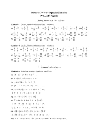 Exercícios: Frações e Expressões Numéricas 
Prof. André Augusto 
1. OPERAÇÕES BÁSICAS COM FRAÇÕES 
Exercício 1. Calcule, simplificando ao máximo o resultado: 
(a) 
1 
7 
+ 
3 
7 
(b) 
4 
5 
 
3 
5 
(c) 
4 
11 
+ 
1 
11 
(d) 
6 
8 
 
3 
8 
(e) 
1 
4 
+ 
3 
7 
(f) 
2 
3 
 
7 
8 
(g) 
4 
7 
+ 
1 
2 
(h) 
6 
5 
 
5 
9 
(i) 
3 
9 
 
3 
4 
(j) 
1 
11 
+ 
2 
9 
(k) 
8 
13 
 
5 
2 
(l) 
9 
4 
+ 
9 
11 
(m) 
7 
2 
 
4 
10 
(n) 
6 
7 
 
8 
3 
(o) 
13 
14 
+ 
16 
21 
(p) 
12 
15 
+ 
17 
20 
(q) 
11 
13 
 
13 
11 
(r) 
19 
15 
+ 
10 
23 
(s) 
27 
20 
 
19 
26 
(t) 
29 
31 
+ 
25 
33 
(u) 
37 
29 
 
27 
36 
(v) 
33 
41 
+ 
36 
30 
Exercício 2. Calcule, simplificando ao máximo o resultado: 
(a) 
1 
4 
 
2 
3 
(b) 
7 
5 
 
3 
8 
(c) 
3 
9 
 
9 
2 
(d) 
6 
7 
 
10 
9 
(e) 
8 
5 
 
9 
4 
(f) 
8 
13 
 
4 
7 
(g) 
2 
9 
 
5 
11 
(h) 
5 
2 
 
3 
4 
(i) 
8 
13 
 
9 
13 
(j) 
6 
11 
 
8 
15 
(k) 
11 
14 
 
12 
13 
(l) 
17 
15 
 
18 
13 
(m) 
13 
19 
 
15 
12 
(n) 
21 
17 
 
20 
19 
(o) 
18 
15 
 
23 
14 
(p) 
25 
31 
 
29 
43 
(q) 
26 
29 
 
43 
24 
(r) 
23 
37 
 
31 
30 
2. EXPRESSÕES NUMÉRICAS 
Exercício 3. Resolva as seguintes expressões numéricas: 
(a) 10 + 20  (7  9) + 35  7  13 
(b) 8 + (6  5  49  7) + 41  37 
(c) 90 + [(45  23  2 + 5)  4] 
(d) [25  81  (21 + 36  6)]  33 
(e) 29  23  f[4  5  (13  10)  2]  4g  5 
(f) 7 + 5  8 + 10  (24)  3 + 9  3 
(g) 25 + 12  [(12:9)  2  3 + 9] 
(h) [(19 + 6  3  8) + 24  8 + 9]  10 
(i) 17 + 13  32  4 + (19  2  64  4) + 7  5 
(j) [(9 + 15  3  49  7) + 42  8]  2  30 
(k) f84  [56 + (3  8)  (2 + 4 + 5 + 1)]g  2 
(l) f81  9  [15  3  10 + (49  7 + 5  3)]g + 5 
(m) 14 + f5 + 9  [12  3 + (21  5 + 17  3  108  9)  6] + 4  9g  6  5 
 