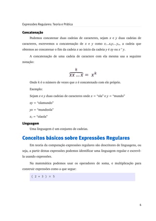 Expressões Regulares: Teoria e Prática

Concatenação
      Podemos concatenar duas cadeias de caracteres, sejam  x  e  y  duas cadeias de 
caracteres,   escrevemos   a   concatenação   de  x  e  y  como  x1...xny1...ym,   a   cadeia   que 
obtemos ao concatenar o fim da cadeia x ao inicio da cadeia y é xy ou x ° y. 

      A   concatenação   de   uma   cadeia   de   caractere   com   ela   mesma   usa   a   seguinte 
notação:




      Onde k é o número de vezes que x é concatenado com ele próprio. 

      Exemplo:

      Sejam x e y duas cadeias de caracteres onde x = “ola” e y = “mundo”

      xy = “olamundo”

      yx = “mundoola”

      x2 = “olaola”

Linguagem
      Uma linguagem é um conjunto de cadeias.


Conceitos básicos sobre Expressões Regulares
      Em teoria da computação expressões regulares são descritores de linguagens, ou 
seja, a partir destas expressões podemos identificar uma linguagem regular e escrevê­
la usando expressões.

      Na   matemática   podemos   usar   os   operadores   de   soma,   e   multiplicação   para 
construir expressões como a que segue:

       ( 2 + 3 ) × 5




                                                                                                  4
 