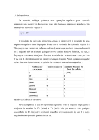  1  Pré­requisitos

      De   maneira   análoga,   podemos   usar   operações   regulares   para   construir 
expressões que descrevem linguagens, estas são chamadas expressões regulares. Um 
exemplo de expressão regular é:

       ( 0 U 1 )0*



      O resultado da expressão aritmética acima é o número 30. O resultado de uma 
expressão regular é uma linguagem. Neste caso o resultado da expressão regular é a 
3linguagem que consiste de todas as cadeias de caracteres possíveis começando com 0 
ou 1 seguido por um número qualquer de 0's (zeros) inclusive nenhum, ou seja, a 
linguagem representa o conjunto de todas as cadeias de caracteres que começam com 
0 ou com 1 e terminam com um número qualquer de zeros. Assim a expressão regular 
acima descreve dentre outras, as cadeias de caracteres mostradas no Quadro 1:

                          Cadeias de         Inicio da cadeia       Número de zeros no 
                          caracteres                                  final da cadeia
                     1                     1                       0 (zero)
                     10                    1                       1
                     000                   0                       2
                     1000                  1                       3
                     00000                 0                       4
                     100000                1                       5
                     1000000               1                       6
                     00000000              0                       7
Quadro 1: Cadeias de caracteres

      Para exemplificar o uso de expressões regulares, tome à seguinte linguagem: o 
conjunto   de   cadeias   de   0’s   (zeros)   e   1’s   (um's)   tais   que   comece   com   qualquer 
quantidade  de  1’s  (inclusive  nenhum),  seguidos  necessariamente  de um   0  e  outra 
sequência com qualquer quantidade de 1’s.




                                                                                                    5
 