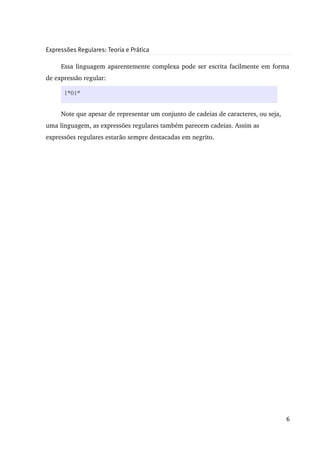 Expressões Regulares: Teoria e Prática

     Essa linguagem aparentemente complexa pode ser escrita facilmente em forma 
de expressão regular:

      1*01*


     Note que apesar de representar um conjunto de cadeias de caracteres, ou seja, 
uma linguagem, as expressões regulares também parecem cadeias. Assim as 
expressões regulares estarão sempre destacadas em negrito.




                                                                                      6
 