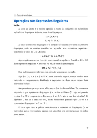  2  Conceitos teóricos


Operações com Expressões Regulares
União
      A   ideia   de   união   é   a   mesma   aplicada   à   união   de   conjuntos   na   matemática 
aplicado em linguagens. Vejamos, tome duas linguagens:

                                              L1 = { a, b, c }

                                             L2 = { 11, 01, a }

      A união dessas duas linguagens é o conjunto de cadeias que está na primeira 
linguagem   mais   as   cadeias   contidas   na   segunda,   sem   considerar   repetições. 
Denotamos a união de L1 e L2 como:

                                      ( L1 U L2 ) = {a, b, c, 11, 01}

      Agora aplicaremos esse conceito em expressões regulares. Considere R1 e R2 
duas expressões regulares. A união de R1 e R2 é definida como segue:

                                        ( R1 U R2 ) = { R1, R2 }

      Para melhor compreendermos esse operador vejamos um exemplo. 

      Seja Σ= { a, b, c }, e ( ac U b ) uma expressão regular, vamos analisar essa  
            
expressão   e   compreende­la.   Dividindo   a   expressão   em   duas   partes   temos   duas 
expressões básicas:

      A expressão ac que representa a linguagem { ac } sobre o alfabeto  Σ e uma outra 

expressão b que representa a linguagem { b } sobre o alfabeto   Σ. Logo a expressão 
                                                                 
regular  (  ac  U b ) representa  a linguagem {  ac, b  }. Mas  o que isso  significa?  O  
operador   U   nos   da   a   idéia   de   “ou”,   assim   entendemos   portanto   que   (   ac   U   b   ) 
representa a linguagem { ac } ou { b }.

      É   certo   que   com   a   prática   acostumamos   a   entender   as   linguagens   (e   as 
expressões que as representam) apenas com um olhar, sem precisar pensar em todos 
esses passos. 




                                                                                                         9
 