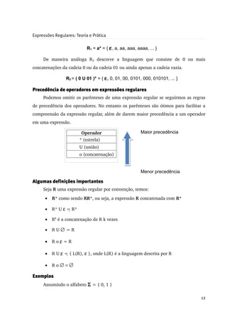 Expressões Regulares: Teoria e Prática

                             R1 = a* = { ε , a, aa, aaa, aaaa, ... }

     De   maneira   análoga   R2  descreve   a   linguagem   que   consiste   de   0   ou   mais 
concatenações da cadeia 0 ou da cadeia 01 ou ainda apenas a cadeia vazia.

                 R2 = ( 0 U 01 )* = { ε, 0, 01, 00, 0101, 000, 010101, ... }

Precedência de operadores em expressões regulares
     Podemos omitir os parênteses de uma expressão regular se seguirmos as regras 
de precedência dos operadores. No entanto os parênteses são ótimos para facilitar a 
compreensão da expressão regular, além de darem maior precedência a um operador 
em uma expressão.

                          Operador                         Maior precedência
                         * (estrela)
                         U (união)
                         o (concatenação)


                                                           Menor precedência

Algumas definições importantes
     Seja R uma expressão regular por convenção, temos:
      •   R⁺ como sendo RR*, ou seja, a expressão R concatenada com R*

      •   R⁺ U ε = R*
                   

      •   Rk é a concatenação de R k vezes

      •   R U ∅ = R

      •   R o ε = R
               

      •   R U ε = { L(R), ε }, onde L(R) é a linguagem descrita por R
                

      •   R o ∅ = ∅

Exemplos
     Assumindo o alfabeto Σ = { 0, 1 }

                                                                                             12
 