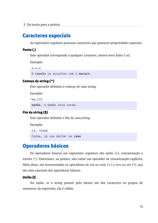  3  Da teoria para a prática


Caracteres especiais
     As expressões regulares possuem caracteres que possuem propriedades especiais. 

Ponto (.)
     Este operador corresponde a qualquer caractere, menos nova linha (n).

     Exemplo:
     .a.a.o
      O cavalo se assustou com o macaco.

Começo da string (^)
     Este operador delimita o começo de uma string.

     Exemplo:
     ^ma.{3}
      mamãe, o mamão está verde.

Fim da string ($)
     Este operador delimita o fim de uma string.

     Exemplo:
     .{2, 3}ma$
      Calma, já vou deitar na cama


Operadores básicos
     Os operadores básicos em expressões regulares são união (|), concatenação e 
estrela (*). Entretanto, na prática, não existe um operador de concatenação explícito. 
Além disso, são acrescentados os operadores de um ou mais (+) e zero ou um (?), que 
são uma extensão dos operadores básicos.

União (|)
     Na   união,   se   a   string   possuir   pelo   menos   um   dos   caracteres   ou   grupos   de 
caracteres da expressão, ela é válida.




                                                                                                   15
 