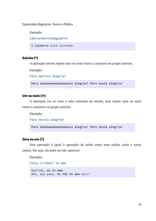 Expressões Regulares: Teoria e Prática

     Exemplo:
     cão|cachorro|dog|perro

      O cachorro está correndo.


Estrela (*)
     A operação estrela repete zero ou mais vezes o caractere ou grupo anterior.

     Exemplo:
     Para noo*ssa alegria!

      Para nooooooooooooooossa alegria! Para nossa alegria!


Um ou mais (+)
     A operação  um ou mais  é uma extensão da estrela, pois repete uma ou mais 
vezes o caractere ou grupo anterior.

     Exemplo:
     Para no+ssa alegria!

      Para nooooooooooooooossa alegria! Para nossa alegria!


Zero ou um (?)
     Esta   operação   é   igual   à   operação   de   união   entre   uma   cadeia   vazia   e   outra 
cadeia. Ou seja, ela pode ou não aparecer.

     Exemplo:
     [Ee]u (?:não)? te amo

      Querida, eu te amo.
      Ahh, que pena. Eu não te amo mais!




                                                                                                    16
 