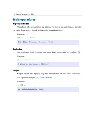  3  Da teoria para a prática


Mais operadores
Repetições finitas
     Quando se sabe a quantidade ou faixa de repetições que determinado caractere 
ou grupo de caracteres possui, utiliza­se das repetições finitas.

     Exemplo:
     [Bb]lá{2, 5}|Bláu

      Blá. Bláá, bláááááá, blááááá, Bláu


Conjuntos
     São similares à união de vários caracteres. São representados por colchetes [].

     Exemplo:
     [A-Z]{3}{[123]{4}

      A placa do meu carro é XKJ3143.


Grupos
     Grupos servem para agrupar conjuntos de caracteres em uma única “entidade”.

     São representador por (?:<caracteres>).

     Exemplo:
     (?:[Hh]e)+

      He, hehehehehehehhe, hehe.




                                                                                       17
 