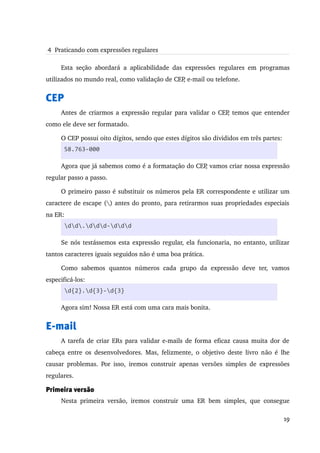  4  Praticando com expressões regulares

     Esta   seção   abordará   a   aplicabilidade   das   expressões   regulares   em   programas 
utilizados no mundo real, como validação de CEP, e­mail ou telefone.


CEP
     Antes de criarmos a expressão regular para validar o CEP, temos que entender 
como ele deve ser formatado.

     O CEP possui oito dígitos, sendo que estes dígitos são divididos em três partes:
       58.763-000

     Agora que já sabemos como é a formatação do CEP, vamos criar nossa expressão 
regular passo a passo.

     O primeiro passo é substituir os números pela ER correspondente e utilizar um 
caractere de escape () antes do pronto, para retirarmos suas propriedades especiais 
na ER:
       dd.ddd-ddd

     Se nós testássemos esta expressão regular, ela funcionaria, no entanto, utilizar 
tantos caracteres iguais seguidos não é uma boa prática.

     Como   sabemos   quantos   números   cada   grupo   da   expressão   deve   ter,   vamos 
especificá­los:
       d{2}.d{3}-d{3}

     Agora sim! Nossa ER está com uma cara mais bonita.


E-mail
     A tarefa de criar ERs para validar e­mails de forma eficaz causa muita dor de 
cabeça entre os desenvolvedores. Mas, felizmente, o objetivo deste livro não é lhe 
causar   problemas.  Por isso,  iremos  construir  apenas  versões  simples  de  expressões 
regulares.

Primeira versão
     Nesta   primeira   versão,   iremos   construir   uma   ER   bem   simples,   que   consegue 

                                                                                              19
 